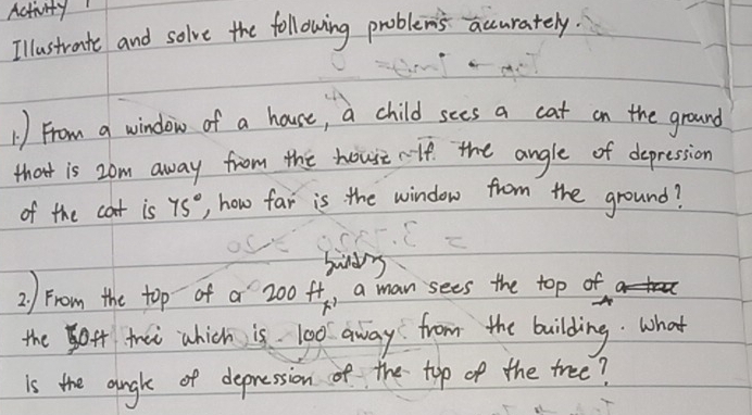 Activity 
Illustraite and solve the following problem's accurately. 
1) From a window of a house, a child sees a cat on the ground 
that is 2om away from the house rlf the angle of depression 
of the cat is 75° , how far is the window from the ground? 
sudy 
2) From the top of a 200H_ , a man sees the top of 
the4 thai which is 100 away from the building. what 
is the augh of depression of the top of the tree?