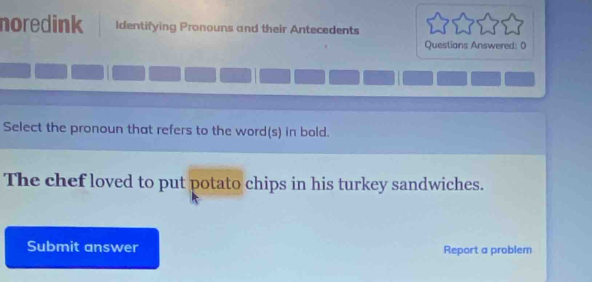 noredink Identifying Pronouns and their Antecedents 
Questions Answered: 0 
Select the pronoun that refers to the word(s) in bold. 
The chef loved to put potato chips in his turkey sandwiches. 
Submit answer Report a problem