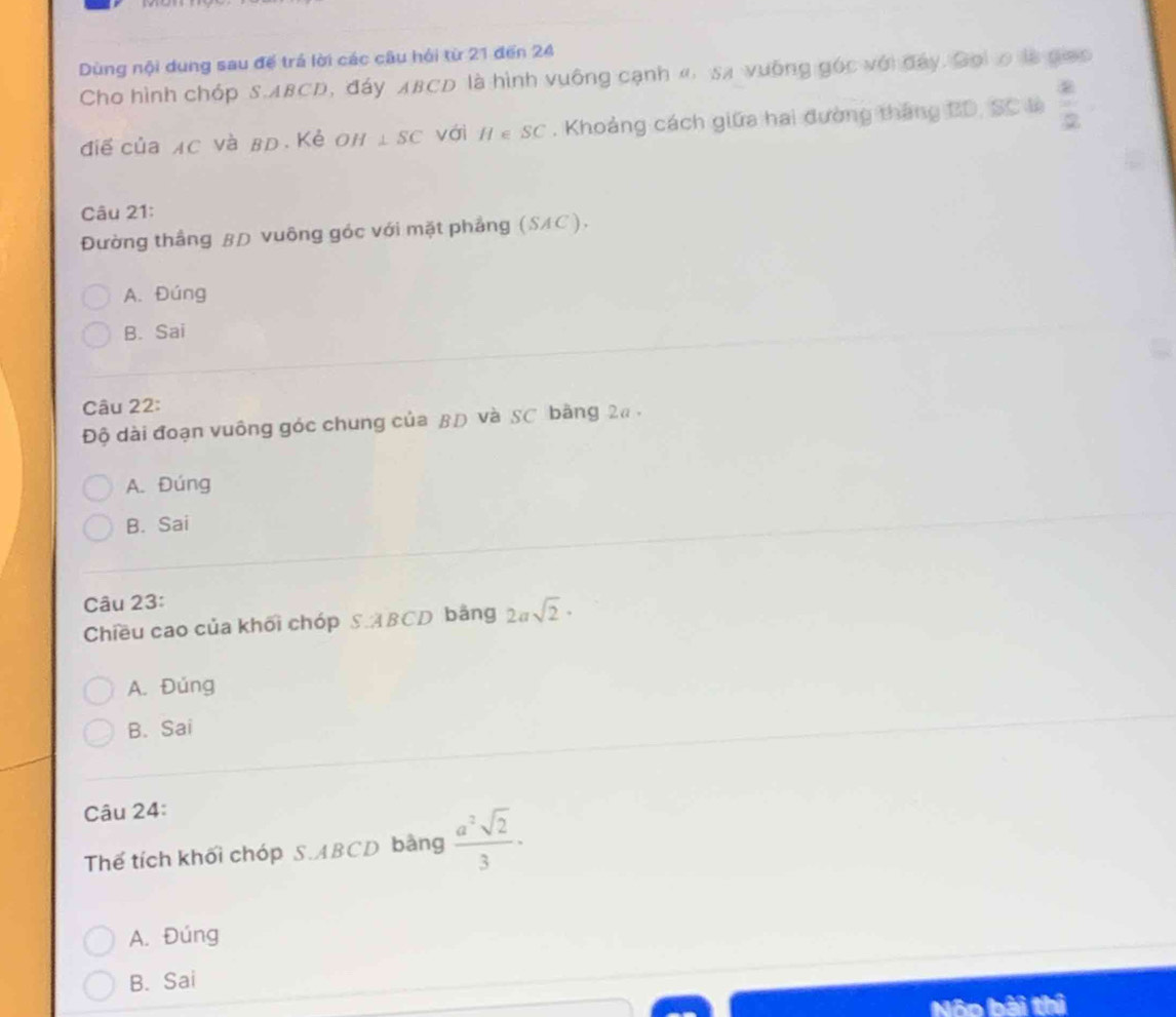 Dùng nội dung sau để trá lời các câu hồi từ 21 đến 24
Cho hình chóp S. ABCD, đáy ABCD là hình vuông cạnh « sã vuỡng góc với đây. Goiơ là giao
điể của AC và вD. Kẻ Oh ⊥ SC vái H∈ SC. Khoảng cách giữa hai đường tháng BD, SC là  4/2 
Câu 21:
Đường thắng βĐ vuông góc với mặt phẳng (SAC).
A. Đúng
B. Sai
Câu 22:
Độ dài đoạn vuông góc chung của βĐ và SC bằng 2a.
A. Đúng
B. Sai
Câu 23:
Chiều cao của khối chóp SABCD bảng 2asqrt(2)·
A. Đúng
B. Sai
Câu 24:
Thế tích khối chóp S. ABCD bằng  a^2sqrt(2)/3 ·
A. Đúng
B. Sai
Nôn bài thi
