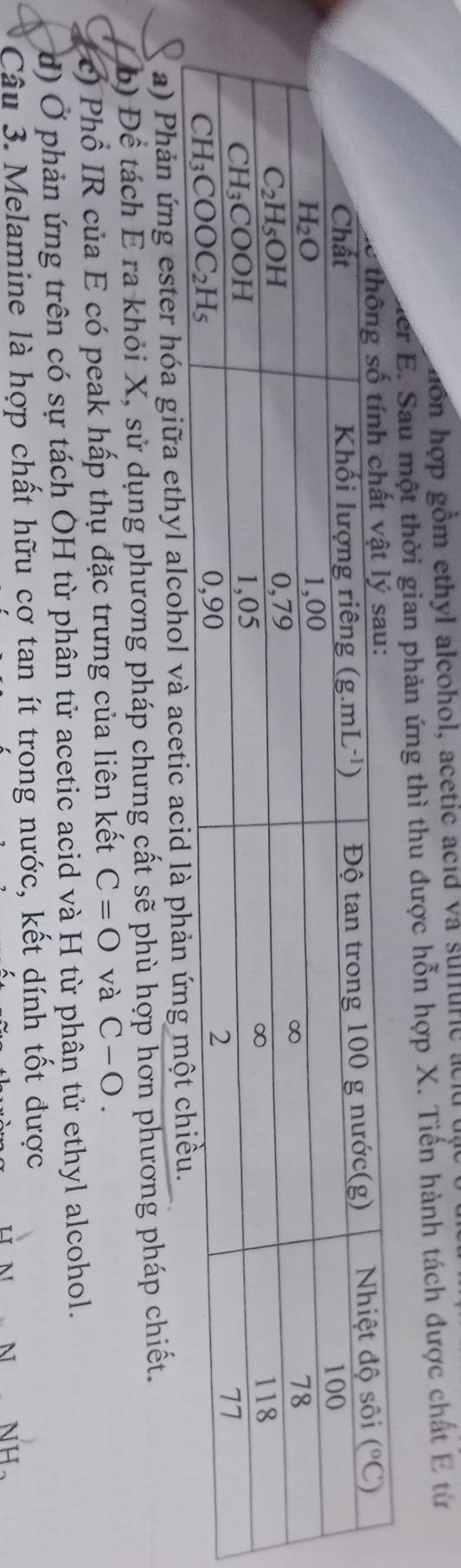 gô n hợp gồm ethyl alcohol, acetic acid va suffuric   a c lu  t ậ
er  E. Sau một thời gian phản ứng thì thu được hỗn hợp X. Tiến hành tách được chất E từ
a) Phản ứng ester hóa giữa ethyl alcohol và acetic 
b) Để tách E ra khỏi X, sử dụng phương pháp chưng cất sẽ phù hợp hơn phương pháp chiết.
c) Phổ IR của E có peak hấp thụ đặc trưng của liên kết C=O và C-O.
d) Ở phản ứng trên có sự tách ÔH từ phân tử acetic acid và H từ phân tử ethyl alcohol.
Câu 3. Melamine là hợp chất hữu cợ tan ít trong nước, kết dính tốt được
N H