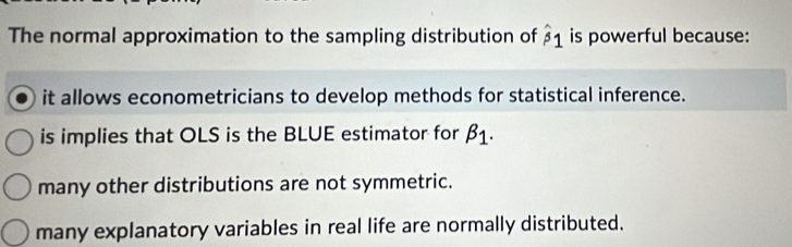 The normal approximation to the sampling distribution of hat beta 1 is powerful because:
it allows econometricians to develop methods for statistical inference.
is implies that OLS is the BLUE estimator for beta _1.
many other distributions are not symmetric.
many explanatory variables in real life are normally distributed.