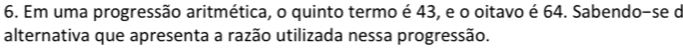 Em uma progressão aritmética, o quinto termo é 43, e o oitavo é 64. Sabendo-se de 
alternativa que apresenta a razão utilizada nessa progressão.