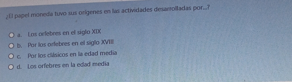 ¿El papel moneda tuvo sus orígenes en las actividades desarrolladas por...?
a. Los orfebres en el siglo XIX
b. Por los orfebres en el siglo XVIII
c. Por los clásicos en la edad media
d. Los orfebres en la edad media