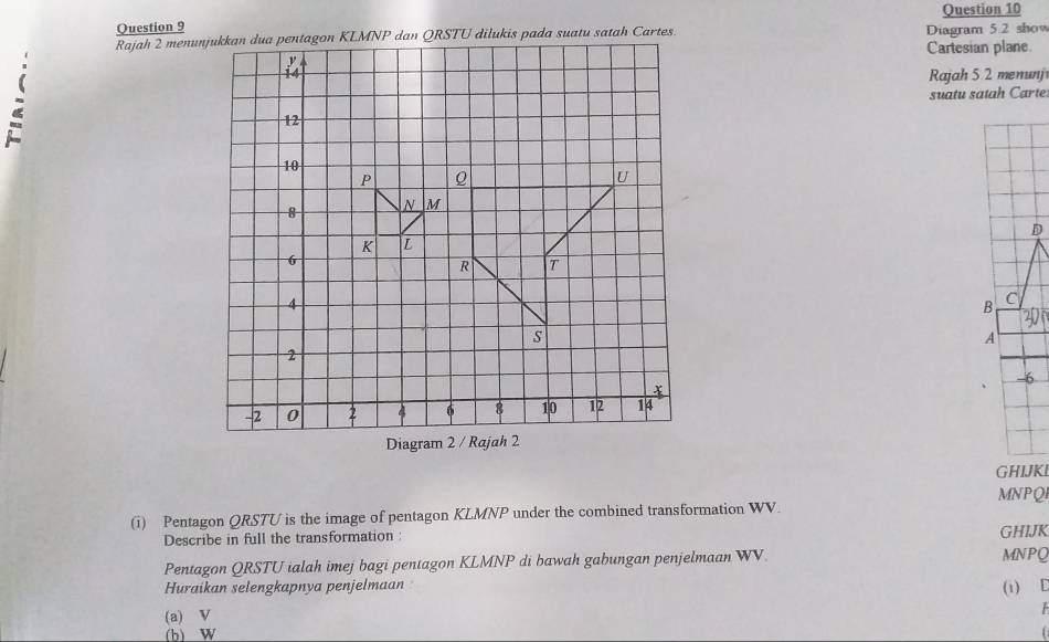 Diagram 5.2 show 
Cartesian plane 
Rajah 5.2 menunj 
MNPQI 
(i) Pentagon QRSTU is the image of pentagon KLMNP under the combined transformation WV. 
Describe in full the transformation: GHIJK
Pentagon QRSTU ialah imej bagi pentagon KLMNP di bawah gabungan penjelmaan WV MNPQ
Huraikan selengkapnya penjelmaan 
(1) E
(a) V
(b) W f