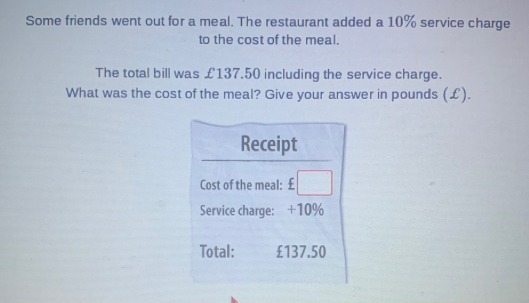 Some friends went out for a meal. The restaurant added a 10% service charge
to the cost of the meal.
The total bill was £137.50 including the service charge.
What was the cost of the meal? Give your answer in pounds (£).