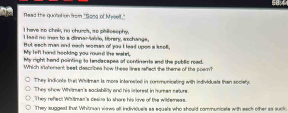 58:44
Ap Read the quotation from "Song of Myself."
I have no chair, no church, no philosophy,
I lead no man to a dinner-table, library, exchange,
But each man and each woman of you I lead upon a knoll,
My left hand hooking you round the waist,
My right hand pointing to landscapes of continents and the public road.
Which statement best describes how these lines reflect the theme of the poem?
They indicate that Whitman is more interested in communicating with individuals than society.
They show Whitman's sociability and his interest in human nature.
They reflect Whitman's desire to share his love of the wilderness.
They suggest that Whitman views all individuals as equals who should communicate with each other as such.