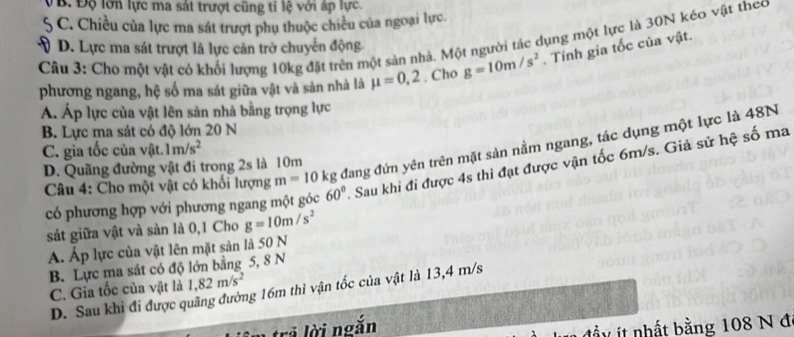 VB. Độ lớn lực ma sát trượt cũng tỉ lệ với áp lực.
5 C. Chiều của lực ma sát trượt phụ thuộc chiều của ngoại lực.
Câu 3: Cho một vật có khối lượng 10kg đặt trên một sản nhà. Một người tác dụng một lực là 30N kéo vật theo
V D. Lực ma sát trượt là lực cản trở chuyển động
phương ngang, hệ số ma sát giữa vật và sản nhà là mu =0,2. Cho g=10m/s^2. Tính gia tốc của vật.
AÁ. Áp lực của vật lên sản nhà bằng trọng lực
B. Lực ma sát có độ lớn 20 N
C. gia tốc của vật. 1m/s^2
* Câu 4: Cho một vật có khối lượng m=10kg đang đứn yên trên mặt sản nằm ngang, tác dụng một lực là 48N
D. Quãng đường vật đi trong 2s là 10m
có phương hợp với phương ngang một góc 60°. Sau khi đi được 4s thi đạt được vận tốc 6m/s. Giả sử hệ số ma
sát giữa vật và sản là 0,1 Cho g=10m/s^2
Á. Áp lực của vật lên mặt sản là 50 N
B. Lực ma sát có độ lớn bằng 5, 8 N
C. Gia tốc của vật là 1,82m/s^2
D. Sau khi đi được quãng đường 16m thì vận tốc của vật là 13,4 m/s
trả lời ngắn
it nhất bằng 108 N đ