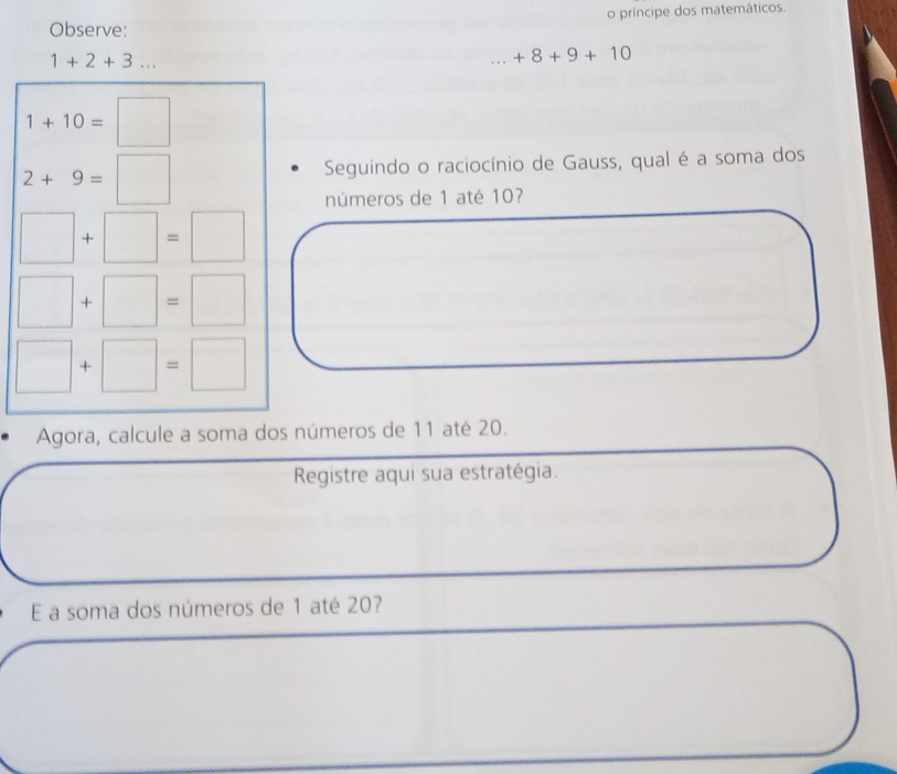 Observe: o príncipe dos matemáticos.
1+2+3......+8+9+10
1+10=□
2+9=□
Seguindo o raciocínio de Gauss, qual é a soma dos 
números de 1 até 10?
□ +□ =□
□ +□ =□
□ +□ =□. Agora, calcule a soma dos números de 11 até 20. 
Registre aqui sua estratégia. 
E a soma dos números de 1 até 20?