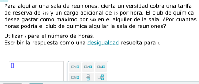 Para alquilar una sala de reuniones, cierta universidad cobra una tarifa 
de reserva de $19 y un cargo adicional de ss por hora. El club de química 
desea gastar como máximo por $49 en el alquiler de la sala. ¿Por cuántas 
horas podría el club de química alquilar la sala de reuniones? 
Utilizar / para el número de horas. 
Escribir la respuesta como una desigualdad resuelta para .
□ □ >□ □ ≤ □
□ ≥ □  □ /□   3 □ /□  