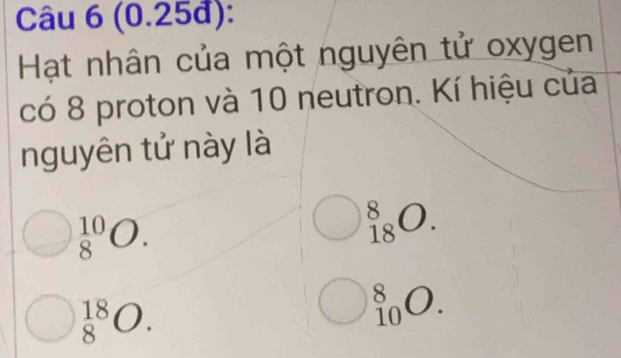 (0.25đ):
Hạt nhân của một nguyên tử oxygen
có 8 proton và 10 neutron. Kí hiệu của
nguyên tử này là
_8^(10)O.
_(18)^8O.
_8^(18)O.
_(10)^8O.