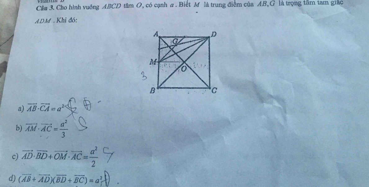 Cho hình vuông ABCD tâm O, có cạnh a. Biết M là trung điểm của AB,G là trọng tầm tam giác
ADM. Khi đó:
a) vector AB· vector CA=a^2
b) vector AM· vector AC= a^2/3 
c) vector AD· vector BD+vector OM· vector AC= a^2/2 
d) (vector AB+vector AD)(vector BD+vector BC)=a_1^2