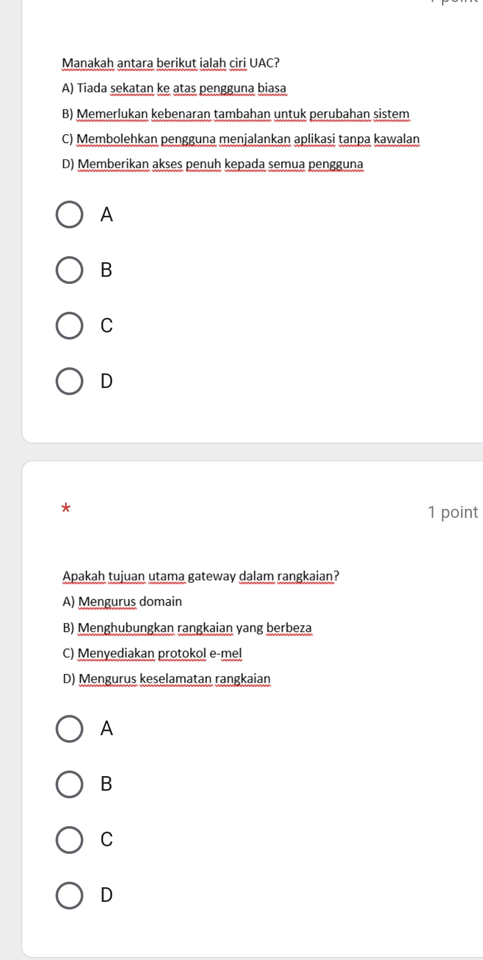 Manakah antara berikut ialah ciri UAC?
A) Tiada sekatan ke atas pengguna biasa
B) Memerlukan kebenaran tambahan untuk perubahan sistem
C) Membolehkan pengguna menjalankan aplikasi tanpa kawalan
D) Memberikan akses penuh kepada semua pengguna
A
B
C
D
*
1 point
Apakah tujuan utama gateway dalam rangkaian?
A) Mengurus domain
B) Menghubungkan rangkaian yang berbeza
C) Menyediakan protokol e-mel
D) Mengurus keselamatan rangkaian
A
B
C
D