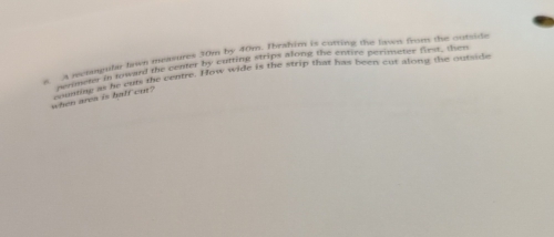 by 40m. Ibrahim is cutting the lawn from the outside 
cuting strips along the entire perimeter first, then 
e A recongular tawn measures. 
sounnng as he outs the centre. How wide is the strip that has been out alons the outside 
when area is balf cut? perimeter in toward the center hrs