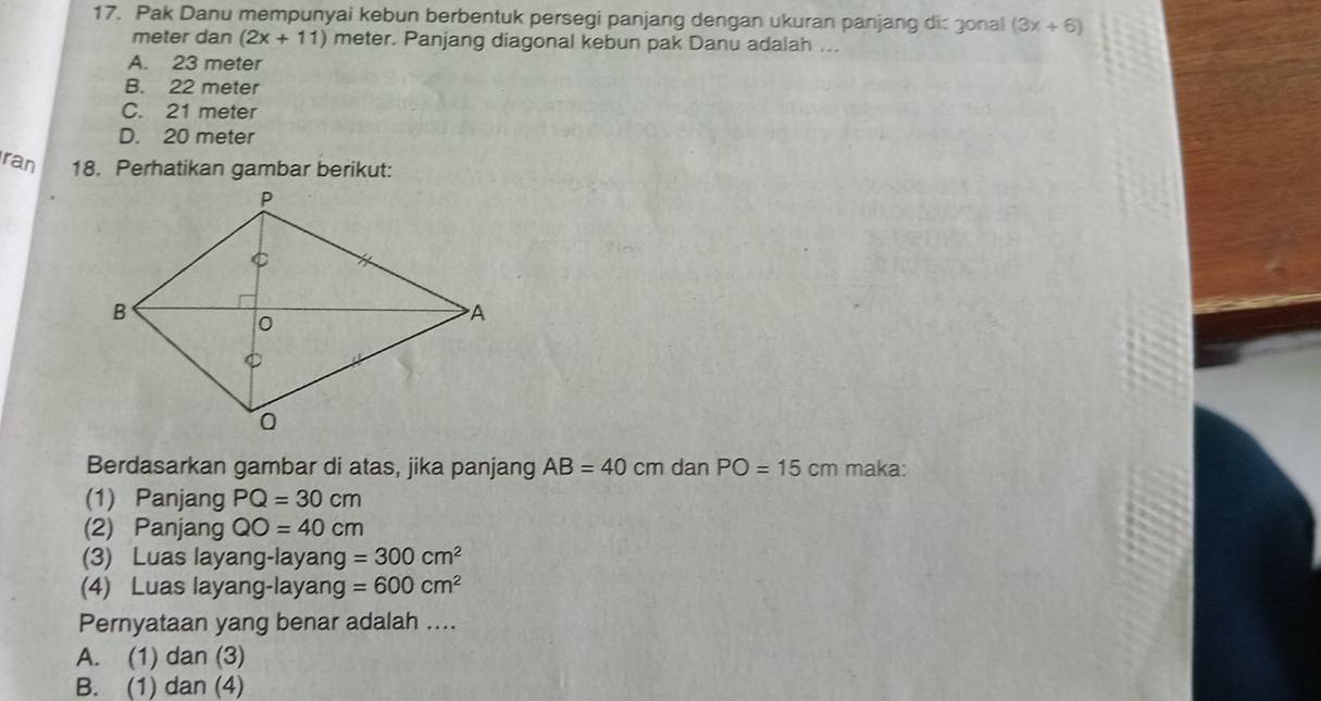 Pak Danu mempunyai kebun berbentuk persegi panjang dengan ukuran panjang di gonal (3x+6)
meter dan (2x+11) meter. Panjang diagonal kebun pak Danu adalah ...
A. 23 meter
B. 22 meter
C. 21 meter
D. 20 meter
ran 18. Perhatikan gambar berikut:
Berdasarkan gambar di atas, jika panjang AB=40cm dan PO=15cm maka:
(1) Panjang PQ=30cm
(2) Panjang QO=40cm
(3) Luas layang-layang =300cm^2
(4) Luas layang-layang =600cm^2
Pernyataan yang benar adalah ....
A. (1) dan (3)
B. (1) dan (4)