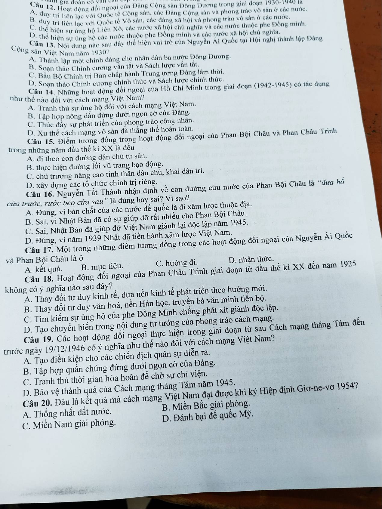 ia đoàn có   v an  c  o 
Câu 12. Hoạt động đối ngoại của Đảng Cộng sản Đông Dương trong giai đoạn 1930-1940 là
A. duy trì liền lạc với Quốc tế Cộng sản, các Đảng Cộng sản và phong trào vô sản ở các nước
B. duy trì liên lạc với Quốc tế Vô sản, các đảng xã hội và phong trào vô sản ở các nước.
C. thể hiện sự ủng hộ Liên Xô, các nước xã hội chủ nghĩa và các nước thuộc phe Đồng minh.
D. thể hiện sự ủng hộ các nước thuộc phe Đồng mình và các nước xã hội chủ nghĩa
Câu 13. Nội dung nào sau đây thể hiện vai trò của Nguyễn Ái Quốc tại Hội nghị thành lập Đảng
Cộng sản Việt Nam năm 1930?
A. Thành lập một chính đảng cho nhân dân ba nước Đông Dương.
B. Soan thảo Chính cương vắn tắt và Sách lược vắn tắt.
C. Bầu Bộ Chính trị Ban chấp hành Trung ương Đảng lâm thời.
D. Soạn thảo Chính cương chính thức và Sách lược chính thức.
Câu 14. Những hoạt động đối ngoại của Hồ Chí Minh trong giai đoạn (1942-1945) có tác dụng
như thể nào đối với cách mạng Việt Nam?
A. Tranh thủ sự ủng hộ đối với cách mạng Việt Nam.
B. Tập hợp nông dẫn đứng dưới ngọn cờ của Đảng.
C. Thúc đầy sự phát triển của phong trào công nhân.
D. Xu thế cách mạng vô sản đã thắng thế hoàn toàn.
Câu 15. Điểm tương đồng trong hoạt động đối ngoại của Phan Bội Châu và Phan Châu Trinh
trong những năm đầu thế kỉ XX là đều
A. đi theo con đường dân chủ tư sản.
B. thực hiện đường lối vũ trang bạo động.
C. chủ trương nâng cao tinh thần dân chủ, khai dân trí.
D. xây dựng các tổ chức chính trị riêng.
Câu 16. Nguyễn Tất Thành nhận định về con đường cứu nước của Phan Bội Châu là “đưa hổ
cửa trước, rước beo cửa sau'' là đúng hay sai? Vì sao?
A. Đúng, vì bản chất của các nước đế quốc là đi xâm lược thuộc địa.
B. Sai, vì Nhật Bản đã có sự giúp đỡ rất nhiều cho Phan Bội Châu.
C. Sai, Nhật Bản đã giúp đỡ Việt Nam giành lại độc lập năm 1945.
D. Đúng, vì năm 1939 Nhật đã tiến hành xâm lược Việt Nam.
Câu 17. Một trong những điểm tương đồng trong các hoạt động đối ngoại của Nguyễn Ái Quốc
và Phan Bội Châu là ở D. nhận thức.
A. kết quả. B. mục tiêu. C. hướng đi.
Câu 18. Hoạt động đối ngoại của Phan Châu Trinh giai đoạn từ đầu thế kỉ XX đến năm 1925
không có ý nghĩa nào sau đây?
A. Thay đổi tư duy kinh tế, đưa nền kinh tế phát triển theo hướng mới.
B. Thay đổi tư duy văn hoá, nền Hán học, truyền bá văn minh tiến bộ.
C. Tìm kiếm sự ủng hộ của phe Đồng Minh chống phát xít giành độc lập.
D. Tạo chuyển biến trong nội dung tư tưởng của phong trào cách mạng.
Câu 19. Các hoạt động đối ngoại thực hiện trong giai đoạn từ sau Cách mạng tháng Tám đến
trước ngày 19/12/1946 có ý nghĩa như thế nào đổi với cách mạng Việt Nam?
A. Tạo điều kiện cho các chiến dịch quân sự diễn ra.
B. Tập hợp quần chúng đứng dưới ngọn cờ của Đảng.
C. Tranh thủ thời gian hòa hoãn để chờ sự chỉ viện.
D. Bảo vệ thành quả của Cách mạng tháng Tám năm 1945.
Câu 20. Đâu là kết quả mà cách mạng Việt Nam đạt được khi ký Hiệp định Giơ-ne-vơ 1954?
A. Thống nhất đất nước. B. Miền Bắc giải phóng.
C. Miền Nam giải phóng. D. Đánh bại đế quốc Mỹ.