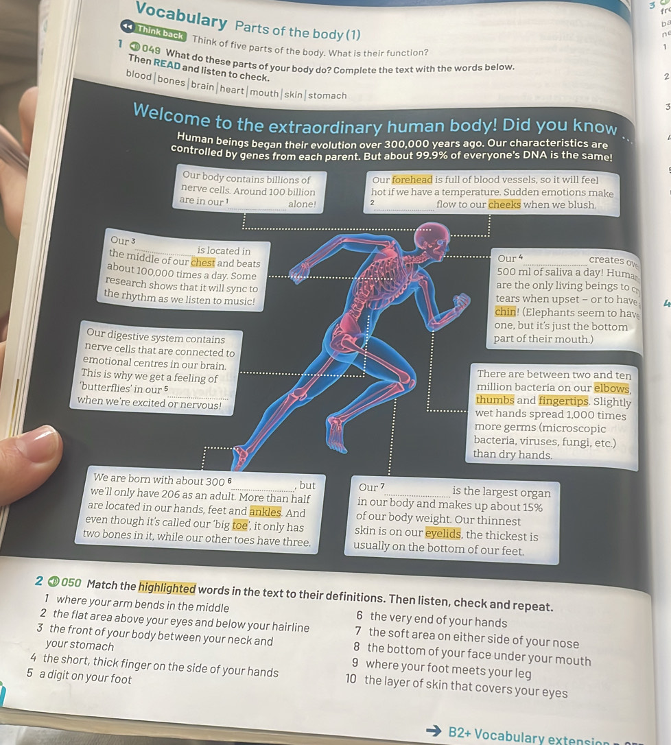 fr
Vocabulary Parts of the body (1)
ba
ne
Think back Think of five parts of the body. What is their function?
1
1  049 What do these parts of your body do? Complete the text with the words below.
Then READ and listen to check.
2
blood|bones|brain|heart|mouth|skin|stomach
3
Welcome to the extraordinary human body! Did you know
Human beings began their evolution over 300,000 years ago. Our characteristics are
controlled by genes from each parent. But about 99.9% of everyone's DNA is the same!
Our body contains billions of Our forehead is full of blood vessels, so it will feel
nerve cells. Around 100 billion hot if we have a temperature. Sudden emotions make
_
_
are in our ! alone! 2 flow to our cheeks when we blush
Our 3_ is located in
Our 4 creates ov
the middle of our chest and beats 500 ml of saliva a day! Huma
about 100,000 times a day. Some . .  
are the only living beings to c
research shows that it will sync to tears when upset - or to hav . 4
the rhythm as we listen to music!
chin! (Elephants seem to hav
one, but it’s just the bottom
Our digestive system contains part of their mouth.)
nerve cells that are connected to
emotional centres in our brain. There are between two and ten
This is why we get a feeling of million bacteria on our elbows
‘butterflies’ in our 5_ thumbs and fingertips. Slightly
when we're excited or nervous! wet hands spread 1,000 times
more germs (microscopic
bacteria, viruses, fungi, etc.)
than dry hands.
We are born with about 300 _is the largest organ
, but Our 7
we'll only have 206 as an adult. More than half in our body and makes up about 15%
are located in our hands, feet and ankles. And of our body weight. Our thinnest
even though it’s called our ‘big toe’, it only has skin is on our eyelids, the thickest is
two bones in it, while our other toes have three. usually on the bottom of our feet.
2  050 Match the highlighted words in the text to their definitions. Then listen, check and repeat.
1 where your arm bends in the middle 6 the very end of your hands
2 the flat area above your eyes and below your hairline 7 the soft area on either side of your nose
3 the front of your body between your neck and 8 the bottom of your face under your mouth
your stomach 9 where your foot meets your leg
4 the short, thick finger on the side of your hands 10 the layer of skin that covers your eyes
5 a digit on your foot
B2+ Vocabulary extensio