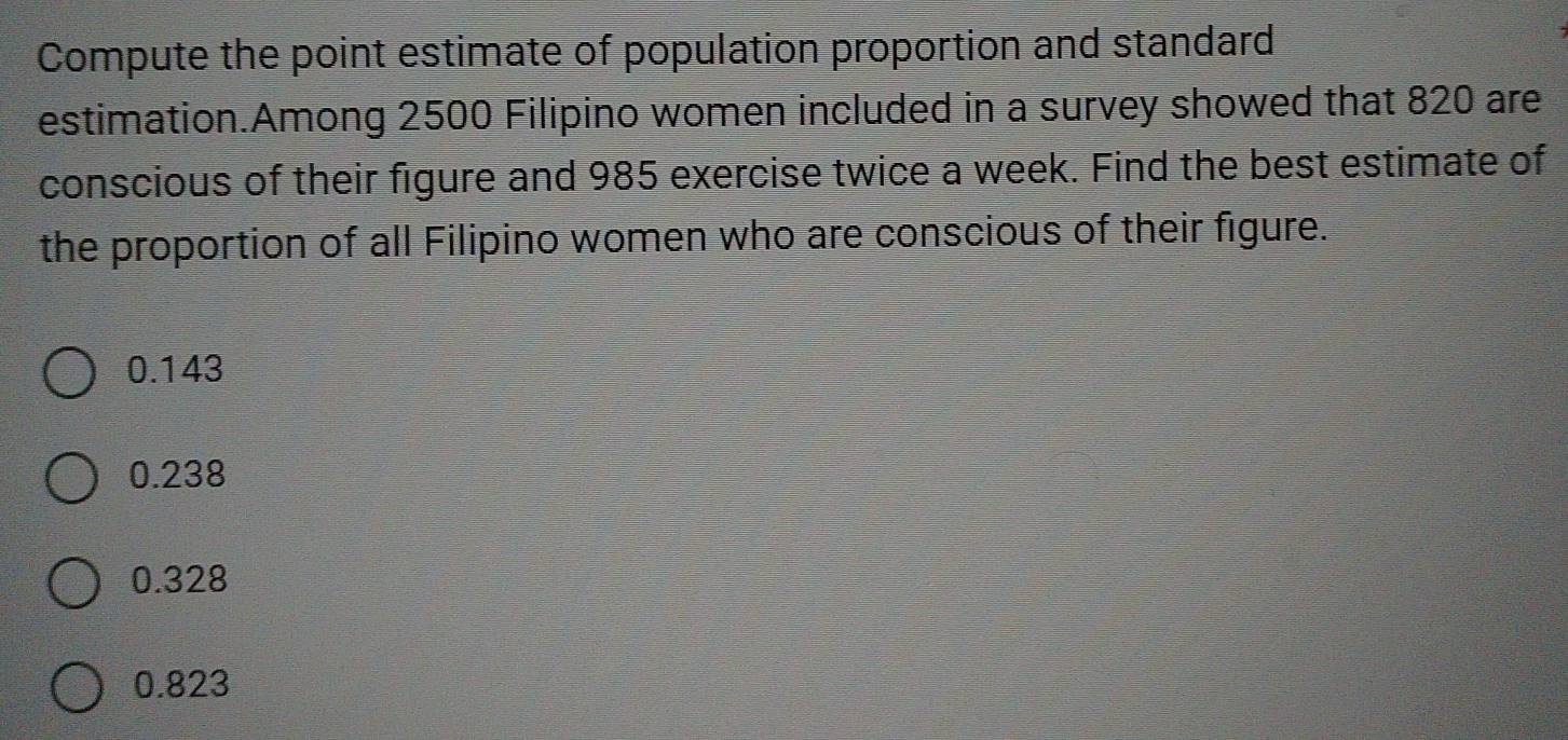 Compute the point estimate of population proportion and standard
estimation.Among 2500 Filipino women included in a survey showed that 820 are
conscious of their figure and 985 exercise twice a week. Find the best estimate of
the proportion of all Filipino women who are conscious of their figure.
0.143
0.238
0.328
0.823