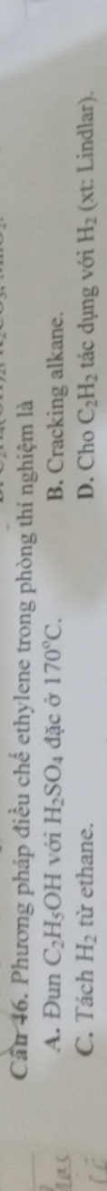 Cầu 46. Phương pháp điều chế ethylene trong phòng thí nghiệm là
A. Đun C_2H_5O H với H_2SO_4 đặc ở 170°C. B. Cracking alkane.
C. Tách H_2 từ ethane. D. Cho C_2H_2 tác dụng với H_2 (xt: Lindlar).