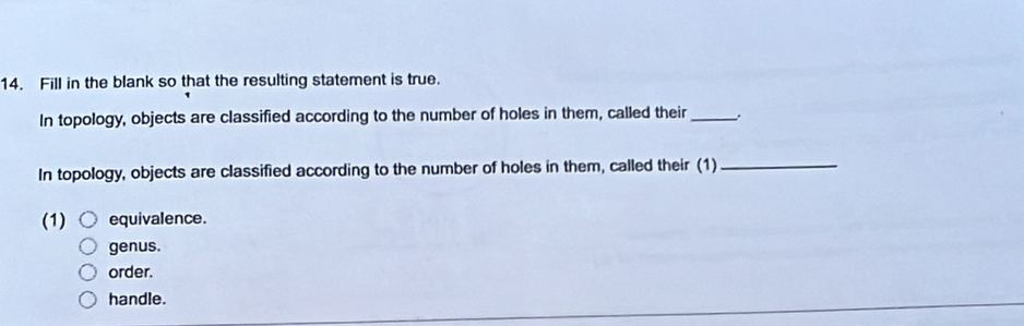 Fill in the blank so that the resulting statement is true.
In topology, objects are classified according to the number of holes in them, called their_
In topology, objects are classified according to the number of holes in them, called their (1)
_
(1) equivalence.
genus.
order.
handle.