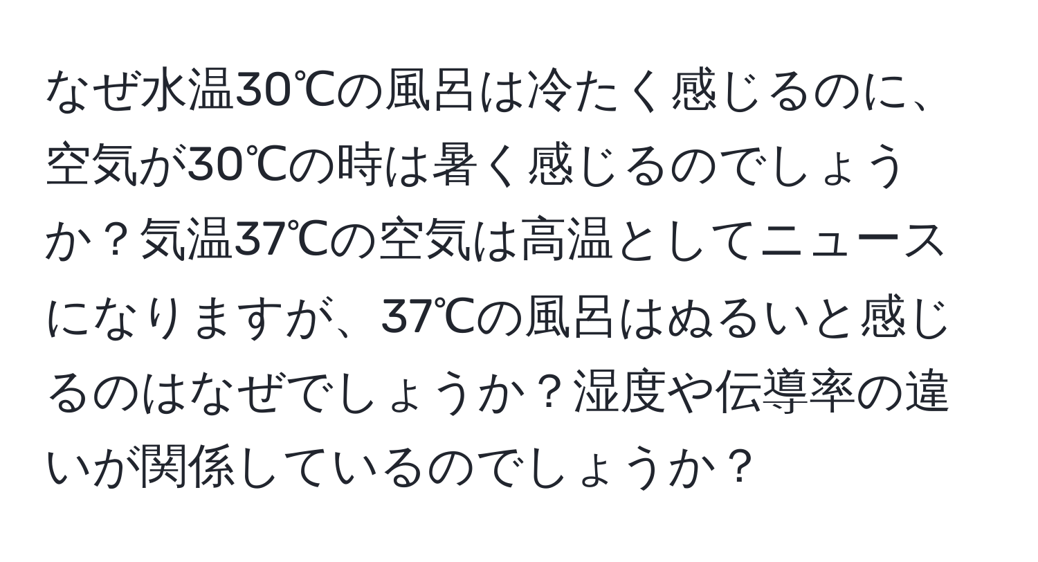 なぜ水温30℃の風呂は冷たく感じるのに、空気が30℃の時は暑く感じるのでしょうか？気温37℃の空気は高温としてニュースになりますが、37℃の風呂はぬるいと感じるのはなぜでしょうか？湿度や伝導率の違いが関係しているのでしょうか？