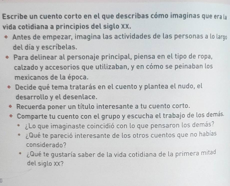 Escribe un cuento corto en el que describas cómo imaginas que era la 
vida cotidiana a principios del siglo XX. 
Antes de empezar, imagina las actividades de las personas a lo largo 
del día y escríbelas. 
Para delinear al personaje principal, piensa en el tipo de ropa, 
calzado y accesorios que utilizaban, y en cómo se peinaban los 
mexicanos de la época. 
Decide qué tema tratarás en el cuento y plantea el nudo, el 
desarrollo y el desenlace. 
Recuerda poner un título interesante a tu cuento corto. 
Comparte tu cuento con el grupo y escucha el trabajo de los demás. 
¿Lo que imaginaste coincidió con lo que pensaron los demás? 
¿Qué te pareció interesante de los otros cuentos que no habías 
considerado? 
¿Qué te gustaría saber de la vida cotidiana de la primera mitad 
del siglo XX?