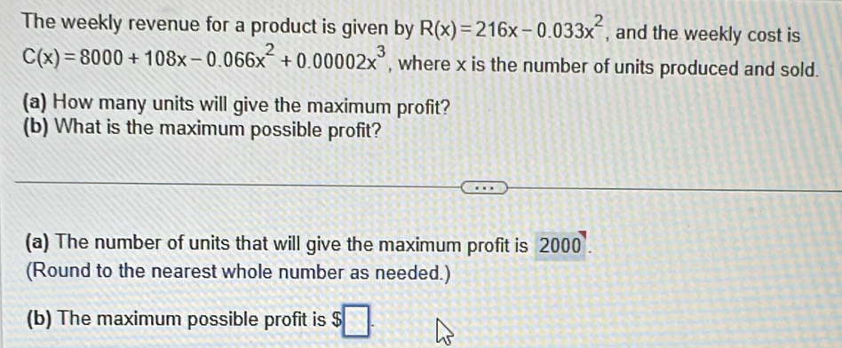 The weekly revenue for a product is given by R(x)=216x-0.033x^2 , and the weekly cost is
C(x)=8000+108x-0.066x^2+0.00002x^3 , where x is the number of units produced and sold. 
(a) How many units will give the maximum profit? 
(b) What is the maximum possible profit? 
(a) The number of units that will give the maximum profit is 2000
(Round to the nearest whole number as needed.) 
(b) The maximum possible profit is $□.