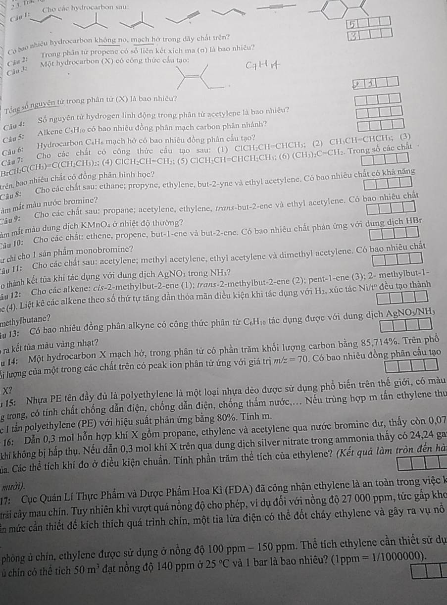Cho các hydrocarbon sau:
Câu I:
5
Có bao nhiêu hydrocarbon không no, mạch hở trong dãy chất trên?
Câu 2:  Trong phân từ propene có số liên kết xich ma (σ) là bao nhiều?
Câu 3: Một hydrocarbon (X) có công thức cầu tạo:
Tổng số nguyên tử trong phân tử (X) là bao nhiêu?
Câu 4: Sổ nguyên tử hydrogen linh động trong phân tử acetylene là bao nhiêu?
Câu 5: Alkene C₃Hị có bao nhiêu đồng phân mạch carbon phân nhánh?
Câu 6: Hydrocarbon C₄H₆ mạch hở có bao nhiêu đồng phân cấu tạo?
BrCH:C( CH_3)=C(CH_2CH_3 );  (4) ClCH₂C H=CH_2 (5) ClCH CH_2CH=CHCH_2CH_3;(6)(CH; (2) CH₃CH=CHCH₃; (3)
D
Câu 7: Cho các chất có công thức cầu tạo sau: (1) CIC CH_2CH=CHCH_3 _2C=CH_2.
trên, bao nhiêu chất có đồng phân hình học? . Trong số các chất 
Câu 8: Cho các chất sau: ethane; propyne, ethylene, but-2-yne và ethyl acetylene. Có bao nhiêu chất có khả năng
àm mắt màu nước bromine?
Câu 9: Cho các chất sau: propane; acetylene, ethylene, trans-but-2-ene và ethyl acetylene. Cỏ bao nhiêu chất
ảm mắt màu dung dịch KMnO4 ở nhiệt độ thường?
Câu 10: Cho các chất: ethene, propene, but-1-ene và but-2-ene. Có bao nhiêu chất phản ứng với dung dịch HBr
ư chỉ cho 1 sản phẩm monobromine?
au 11: Cho các chất sau: acetylene; methyl acetylene, ethyl acetylene và dimethyl acetylene. Có bao nhiêu chất
o thành kết tủa khi tác dụng với dung dịch AgNO_3 trong NH₃?
an 12: Cho các alkene: cis-2-methylbut-2-ene (1); trans-2-methylbut-2-ene (2); pent-1-ene (3); 2- methylbut-1-
e 4). Liệt kê các alkene theo số thứ tự tăng dần thỏa mãn điều kiện khi tác dụng với H_2 , xúc tác Ni/tº đều tạo thành
methylbutane?
Su 13:  Có bao nhiêu đồng phân alkyne có công thức phân từ C₆H₁ tác dụng được với dung dịch AgNO_3/NH_3
ra kết tủa màu vàng nhạt?
u 14: Một hydrocarbon X mạch hở, trong phân tử có phần trăm khối lượng carbon bằng 85,714%. Trên phổ
li lượng của một trong các chất trên có peak ion phân tử ứng với giá trị m/z=70. Có bao nhiêu đồng phân cầu tạo
X?
* 15: Nhựa PE tên đầy đủ là polyethylene là một loại nhựa dẻo được sử dụng phổ biến trên thế giới, có màu
ng trong, có tính chất chống dẫn điện, chống dẫn điện, chống thấm nước,... Nếu trùng hợp m tấn ethylene thư
e I tần polyethylene (PE) với hiệu suất phản ứng bằng 80%. Tính m.
16: Dẫn 0,3 mol hỗn hợp khí X gồm propane, ethylene và acetylene qua nước bromine dư, thấy còn 0,07
khí không bị hấp thụ. Nếu dẫn 0,3 mol khí X trên qua dung dịch silver nitrate trong ammonia thấy có 24,24 ga
Cáa. Các thể tích khí đo ở điều kiện chuẩn. Tính phần trăm thể tích của ethylene? (Kết quả làm tròn đến hà
mười).
17: Cục Quản Lí Thực Phẩm và Dược Phẩm Hoa Kì (FDA) đã công nhận ethylene là an toàn trong việc k
crải cây mau chín. Tuy nhiên khi vượt quá nồng độ cho phép, ví dụ đổi với nồng độ 27 000 ppm, tức gấp kho
ần mức cần thiết để kích thích quá trình chín, một tia lửa điện có thể đốt cháy ethylene và gây ra vụ nổ
phòng ủ chín, ethylene được sử dụng ở nồng độ 100 ppm - 150 ppm. Thể tích ethylene cần thiết sử dụ
ủ chín có thể tích 50m^3 đạt nổng độ 140 ppm ở 25°C và 1 bar là bao nhiêu? (1ppm =1/1000000).