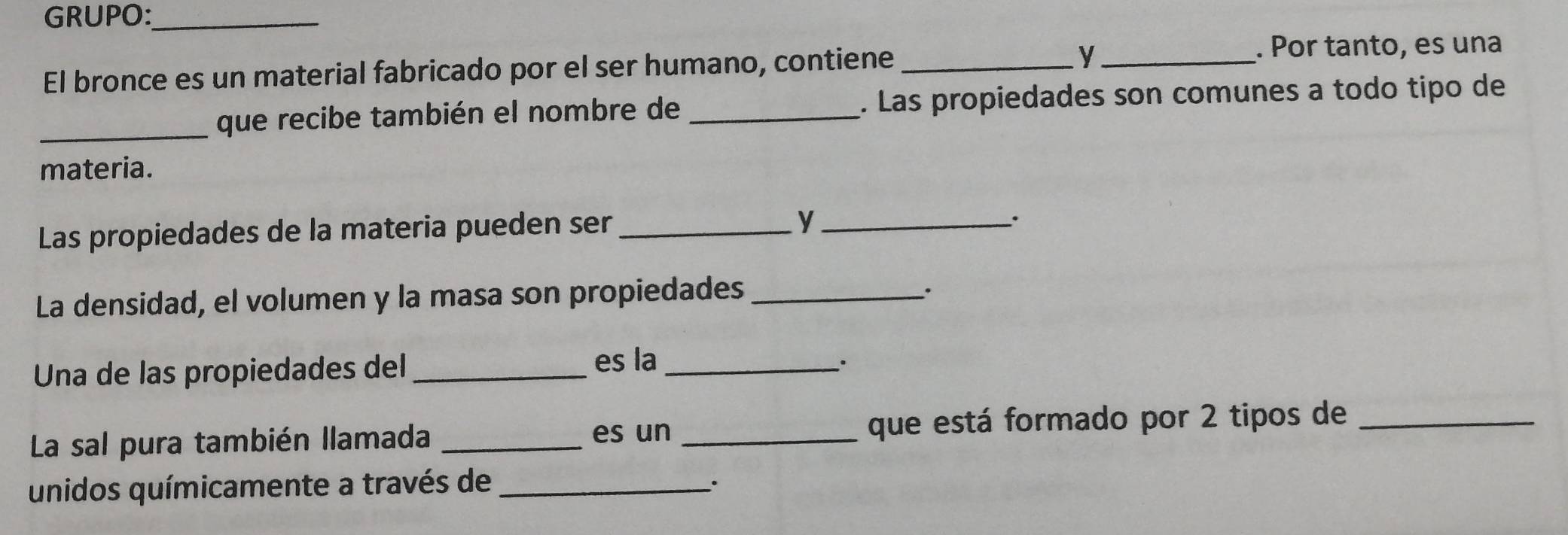 GRUPO:_ 
El bronce es un material fabricado por el ser humano, contiene_ 
_y 
. Por tanto, es una 
_que recibe también el nombre de _. Las propiedades son comunes a todo tipo de 
materia. 
Las propiedades de la materia pueden ser_ 
_y 
. 
La densidad, el volumen y la masa son propiedades_ 
Una de las propiedades del_ 
es la_ 
La sal pura también llamada __que está formado por 2 tipos de_ 
es un 
unidos químicamente a través de_ 
.