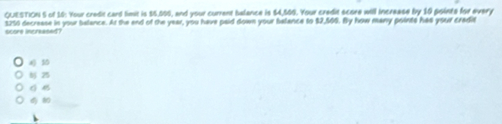 of 16: Your credit card timit is $5,099, and your current balance is $4,500. Your credit score will increase by 10 pointe for every
$250 decrease in your belance. At the end of the year, you have paid down your balance to $2,560. By how many points has your cradit
score increased?
10
25
G 4
8