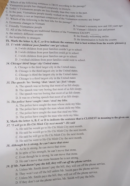 Which of the following sentences is TRUE according to the passage?
A. Vietnamese people has changed completely in lifestyle.
B. Today’s Vietnamese people are less friendly than they were in the past.
C. In the past, Vietnamese people mostly worked on the paddy fields.
D. Agriculture is not an important component of the Vietnamese economy any longer.
31. Which of the following is the best title for the passage?
A. Economic changes in Vietnam
C. Friendly Vietnamese people B. Vietnam's economy now and 100 years ago
32. All of the following are traditional features of the Vietnamese EXCEPT D. Vietnam's lifestyle: past and present
A. the entirely different country B. the friendly welcoming smiles
C. the hospitality to strangers D. the determination to build the country
IX. Mark the letter A, B, C, or D to indicate the sentence that is best written from the words/ phrases g
33. I / wish/ children/ poor families/ can/ go/ school.
A. I wish children from poor families couldn't go to school.
B. I wish children from poor families could go to school.
C. I wish children from poor families can go to school.
D . I wished children from poor families could went to school.
34. Chicago/ third/ large/ city/ United states.
A. Chicago is the third larger city in the United states
B. Chicago is the third largest city in the United states.
C. Chicago is third the largest city in the United states.
D. Chicago is a third largest city in the United states
35. The speech / be / boring / that / most / us / feel / sleepy.
A. The speech was so boring that most of us felt sleepy.
B. The speech was very boring that most of us felt sleepy.
C. The speech was too boring that most of us felt sleepy.
D. It was so a boring speech that most of us felt sleepy.
36. The police/ have/ caught / man / steal /my bike.
A. The police have caught the man whose stole my bike.
B. The police have caught the man whom stole my bike.
C. The police have caught the man that steal my bike.
D. The police have caught the man who stole my bike.
X. Mark the letter A, B, C or D to indicate the sentence that is CLOSEST in meaning to the given one
37. “I will go to Ho Chi Minh City next month”- He said
A. He said he would go to Ho Chi Minh City next month.
B. He said he would go to Ho Chi Minh City the next month.
C. He said he will go to Ho Chi Minh City the next month.
D. He said he went to Ho Chi Minh City the next month.
38. Although he is strong, he can’t move that stone
A. As he is strong, he can move that stone.
B. In spite of his strength, he can’t move that stone.
C. Even though he is strong, he can move that stone.
D. He can’t move that stone because he is not strong.
39. If Mr. Nam doesn't pay the bill, they will cut off the phone service.
A. Unless Mr. Smith doesn't pay the bill, they will cut off the phone service.
B. They won't cut off the bill unless Mr. Smith pays the phone service.
C. Unless Mr. Smith pays the bill, they will cut off the phone service.
D. If they don't cut the phone service, Mr. Smith will pay the bills.