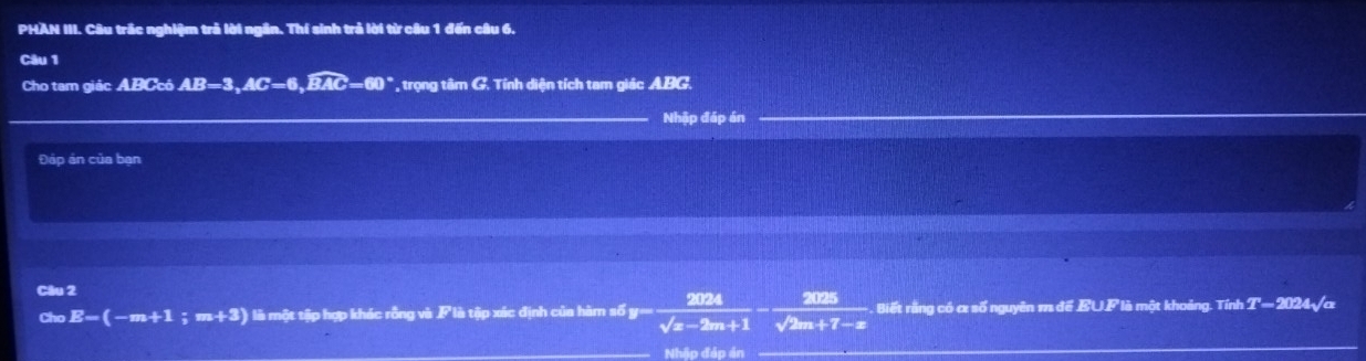 PHAN III. Câu trắc nghiệm trả lời ngân. Thí sinh trả lời từ câu 1 đến câu 6. 
Câu 1 
Cho tam giác ABCcó AB=3, AC=6, widehat BAC=60° * trọng tâm G. Tính diện tích tam giác ABG. 
Nhập đáp án 
Đáp án của bạn 
Câu 2 
Cho E-(-m+1 ;m+3) là một tập hợp khác rỗng và là tập xác định của hàm số y= 2024/sqrt(x-2m+1) - 2025/sqrt(2m+7)-x  Biết rằng có α số nguyên m để EUF là một khoảng. Tính T= 2024√α
Nhập đáp án