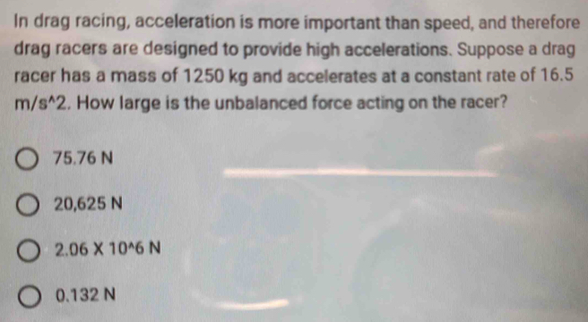 In drag racing, acceleration is more important than speed, and therefore
drag racers are designed to provide high accelerations. Suppose a drag
racer has a mass of 1250 kg and accelerates at a constant rate of 16.5
m/s^(wedge)2. How large is the unbalanced force acting on the racer?
75.76 N
20,625 N
2.06* 10^(wedge)6N
0.132 N