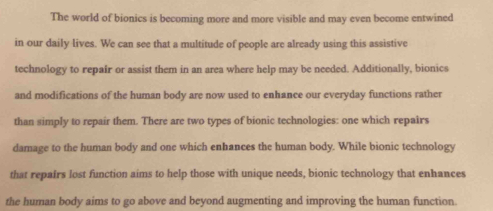 The world of bionics is becoming more and more visible and may even become entwined 
in our daily lives. We can see that a multitude of people are already using this assistive 
technology to repair or assist them in an area where help may be needed. Additionally, bionics 
and modifications of the human body are now used to enhance our everyday functions rather 
than simply to repair them. There are two types of bionic technologies: one which repaîrs 
damage to the human body and one which enhances the human body. While bionic technology 
that repairs lost function aims to help those with unique needs, bionic technology that enhances 
the human body aims to go above and beyond augmenting and improving the human function.