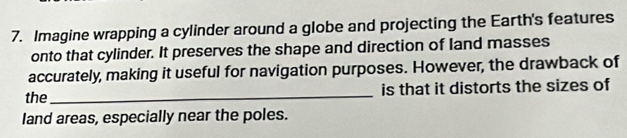 Imagine wrapping a cylinder around a globe and projecting the Earth's features 
onto that cylinder. It preserves the shape and direction of land masses 
accurately, making it useful for navigation purposes. However, the drawback of 
the _is that it distorts the sizes of 
land areas, especially near the poles.