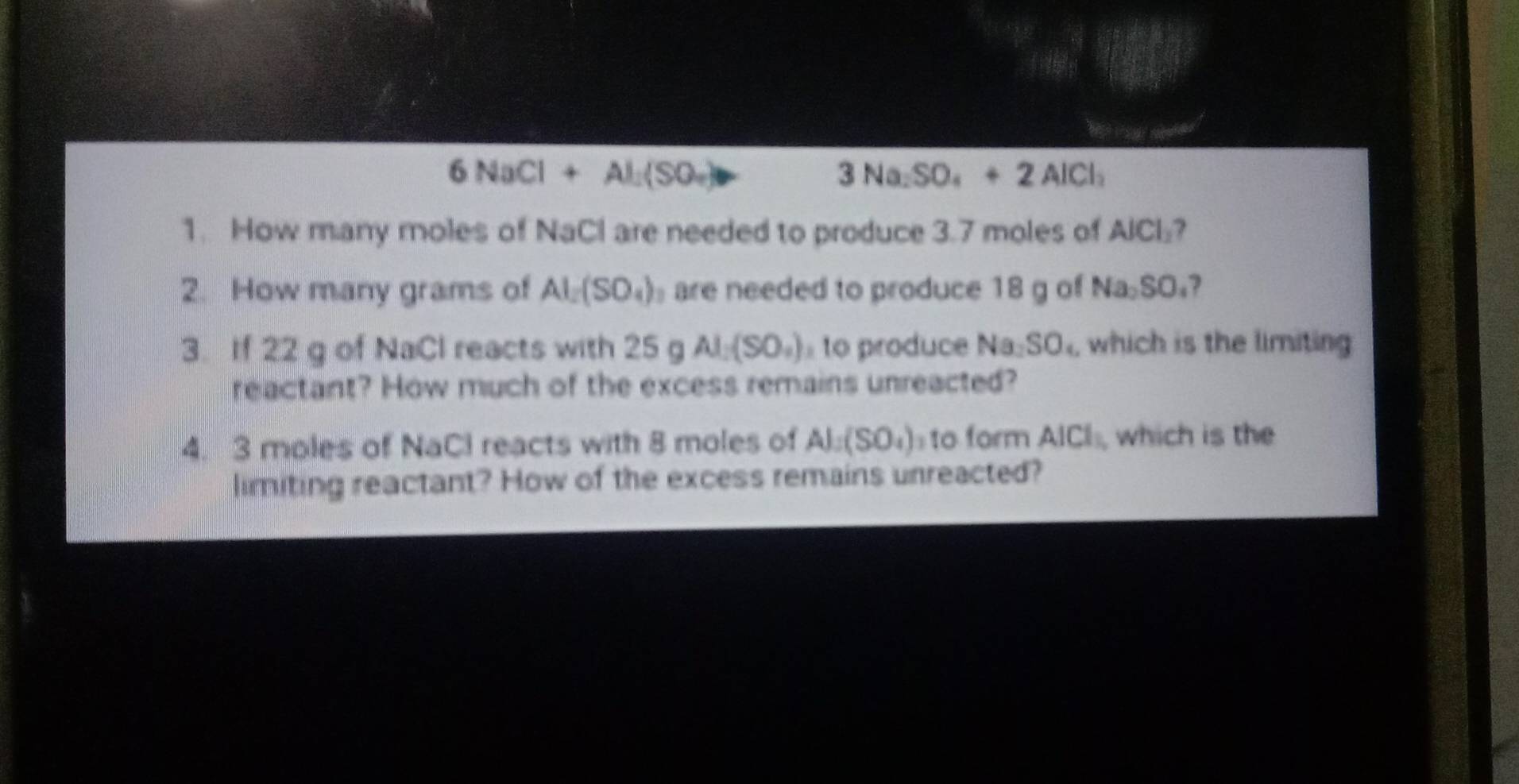 6NaCl+Al_2(SO_4) θ
3Na_2SO_4+2AlCl_2
1. How many moles of NaCl are needed to produce 3.7 moles of AlCl_2 7 
2. How many grams of Al_2(SO_4) are needed to produce 18 g of Na_2SO_4. 
3. If 22 g of NaCl reacts with 25gAl_2(SO_4) to produce Na_2SO_4 which is the limiting 
reactant? How much of the excess remains unreacted? 
4. 3 moles of NaCl reacts with 8 moles of Al_1(SO_4) to form AICl_1 which is the 
limiting reactant? How of the excess remains unreacted?