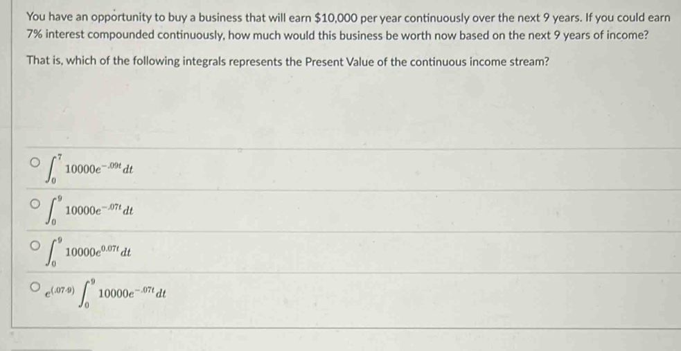 You have an opportunity to buy a business that will earn $10,000 per year continuously over the next 9 years. If you could earn
7% interest compounded continuously, how much would this business be worth now based on the next 9 years of income?
That is, which of the following integrals represents the Present Value of the continuous income stream?
∈t _0^(710000e^-.09t)dt
∈t _0^(910000e^-.07t)dt
∈t _0^(910000e^0.07t)dt
e^((.07.9))∈t _0^(910000e^-.07t)dt