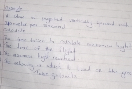 example 
A Slone is pojeched vertically specord with
300meter per second
Calcolate 
The time fallion to calculate maxmum hight 
The time of the flight 
The marmam hight reached. 
The vehocity in whick It Land on the groo 
Make g=10m/s