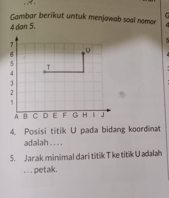 Gambar berikut untuk menjawab soal nomor
4 dan 5. 4
5
4. Posisi titik U pada bidang koordinat 
adalah . . . . 
5. Jarak minimal dari titik T ke titik U adalah 
. . . petak.