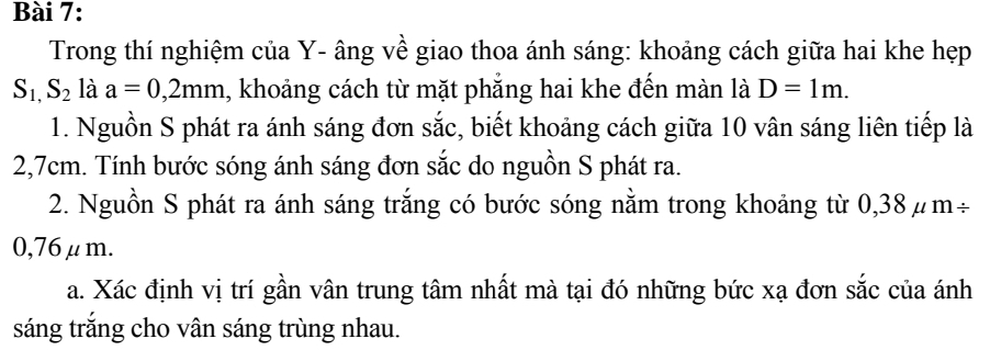 Trong thí nghiệm của Y- âng về giao thoa ánh sáng: khoảng cách giữa hai khe hẹp
S_1,S_2 là a=0,2mm 1, khoảng cách từ mặt phẳng hai khe đến màn là D=1m. 
1. Nguồn S phát ra ánh sáng đơn sắc, biết khoảng cách giữa 10 vân sáng liên tiếp là
2,7cm. Tính bước sóng ánh sáng đơn sắc do nguồn S phát ra. 
2. Nguồn S phát ra ánh sáng trắng có bước sóng nằm trong khoảng từ 0,38μm÷
0,76μm. 
a. Xác định vị trí gần vân trung tâm nhất mà tại đó những bức xạ đơn sắc của ánh 
sáng trắng cho vân sáng trùng nhau.