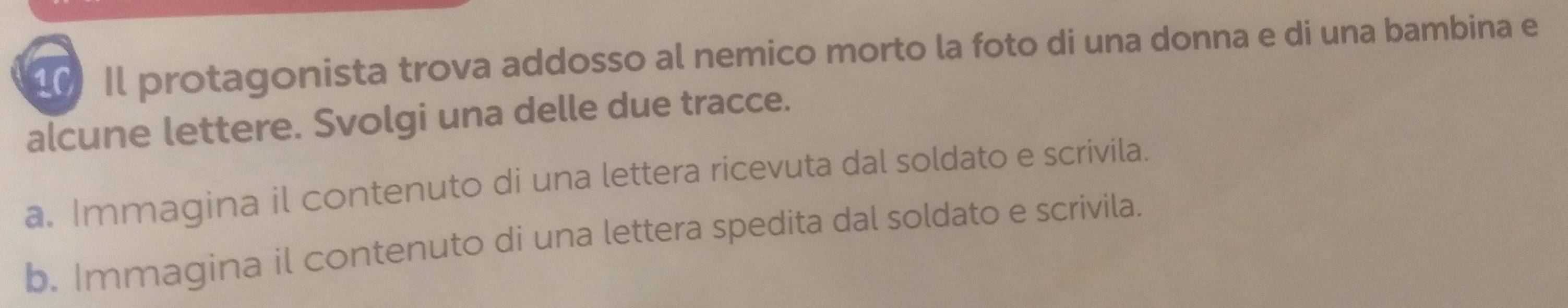 Il protagonista trova addosso al nemico morto la foto di una donna e di una bambina e 
alcune lettere. Svolgi una delle due tracce. 
a. Immagina il contenuto di una lettera ricevuta dal soldato e scrivila. 
b. Immagina il contenuto di una lettera spedita dal soldato e scrivila.