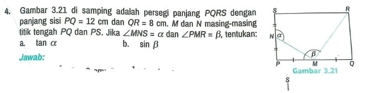 Gambar 3.21 di samping adalah persegi panjang PQRS dengan 
panjang sisi PQ=12cm dan QR=8cm. M dan N masing-masing 
titik tengah PQ dan PS. Jika ∠ MNS=alpha dan ∠ PMR=beta , tentukan: 
a. tan alpha b. sin beta
Jawab: