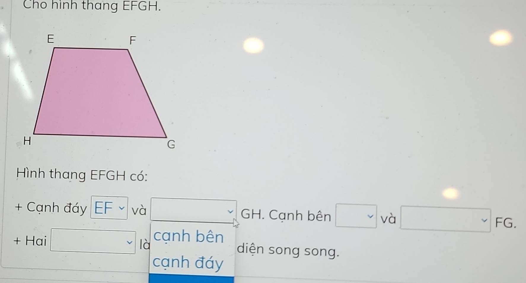 Cho hình thang EFGH. 
Hình thang EFGH có: 
+ Cạnh đáy EF∽ và □ GH. Cạnh bên □ và □ FG. 
+ Hai □ là cạnh bên 
diện song song. 
cạnh đáy