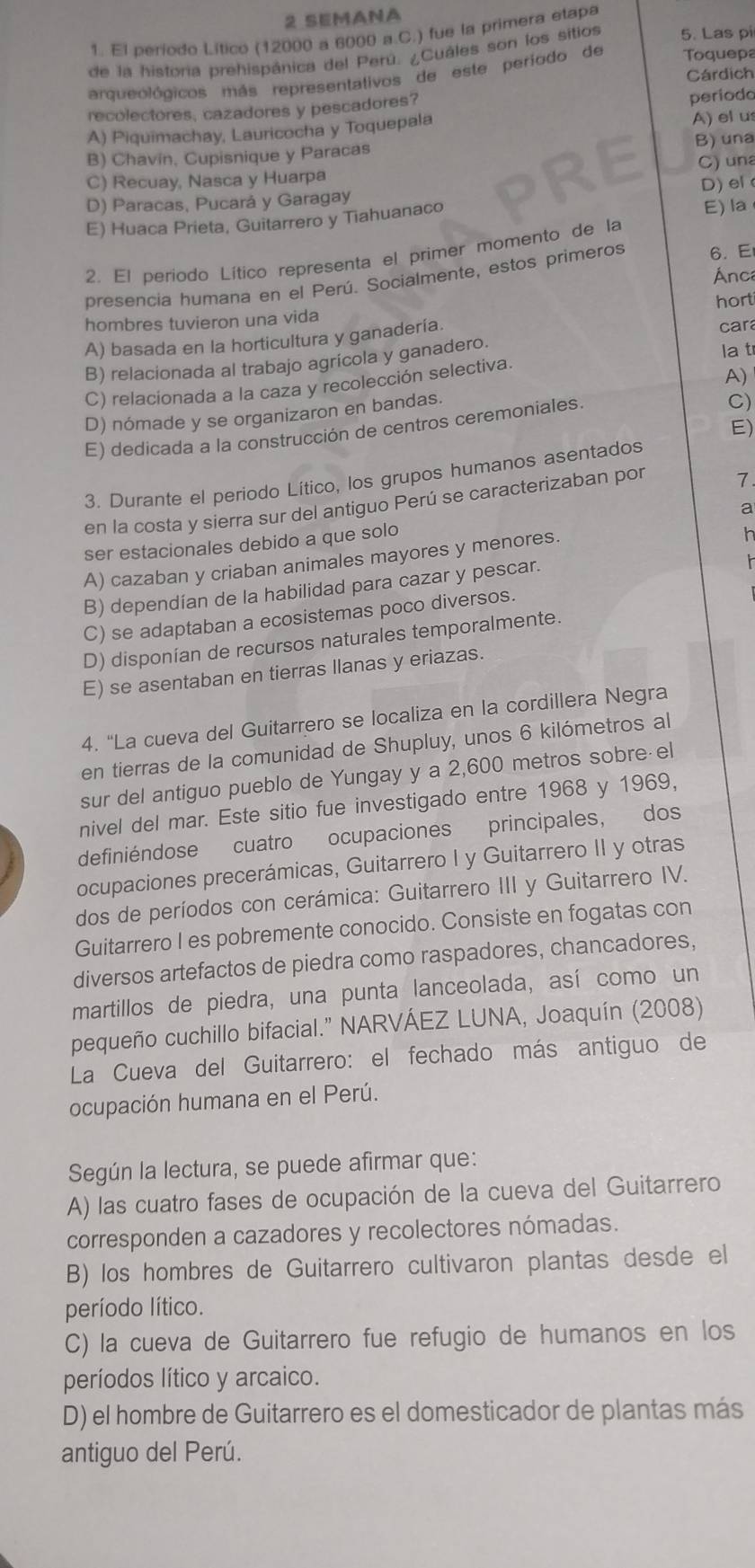 SEMANA
1. El período Lítico (12000 a 6000 a.C.) fue la primera etapa
de la historia prehispánica del Perú. ¿Cuáles son los sitios 5. Las pi
Toquepa
arqueológicos más representativos de este período de Cárdich
recolectores, cazadores y pescadores? periodo
A) Piquimachay, Lauricocha y Toquepala
A)elus
B) una
B) Chavín, Cupisnique y Paracas
C) una
C) Recuay, Nasca y Huarpa
D) Paracas, Pucará y Garagay D) el
E) Huaca Prieta, Guitarrero y Tiahuanaco
E) la
2. El periodo Lítico representa el primer momento de la
Ánc
presencia humana en el Perú. Socialmente, estos primeros 6. E
hombres tuvieron una vida hort
A) basada en la horticultura y ganadería.
car
B) relacionada al trabajo agrícola y ganadero. la t
C) relacionada a la caza y recolección selectiva
D) nómade y se organizaron en bandas. A)
E) dedicada a la construcción de centros ceremoniales
C)
E)
3. Durante el periodo Lítico, los grupos humanos asentados
en la costa y sierra sur del antiguo Perú se caracterizaban por 7
a
ser estacionales debido a que solo
A) cazaban y criaban animales mayores y menores.
h
B) dependían de la habilidad para cazar y pescar.

C) se adaptaban a ecosistemas poco diversos.
D) disponían de recursos naturales temporalmente.
E) se asentaban en tierras llanas y eriazas.
4. “La cueva del Guitarrero se localiza en la cordillera Negra
en tierras de la comunidad de Shupluy, unos 6 kilómetros al
sur del antiguo pueblo de Yungay y a 2,600 metros sobre el
nivel del mar. Este sitio fue investigado entre 1968 y 1969,
definiéndose cuatro ocupaciones principales, dos
ocupaciones precerámicas, Guitarrero I y Guitarrero II y otras
dos de períodos con cerámica: Guitarrero III y Guitarrero IV.
Guitarrero I es pobremente conocido. Consiste en fogatas con
diversos artefactos de piedra como raspadores, chancadores,
martillos de piedra, una punta lanceolada, así como un
pequeño cuchillo bifacial.” NARVÁEZ LUNA, Joaquín (2008)
La Cueva del Guitarrero: el fechado más antiguo de
ocupación humana en el Perú.
Según la lectura, se puede afirmar que:
A) las cuatro fases de ocupación de la cueva del Guitarrero
corresponden a cazadores y recolectores nómadas.
B) los hombres de Guitarrero cultivaron plantas desde el
período lítico.
C) la cueva de Guitarrero fue refugio de humanos en los
períodos lítico y arcaico.
D) el hombre de Guitarrero es el domesticador de plantas más
antiguo del Perú.