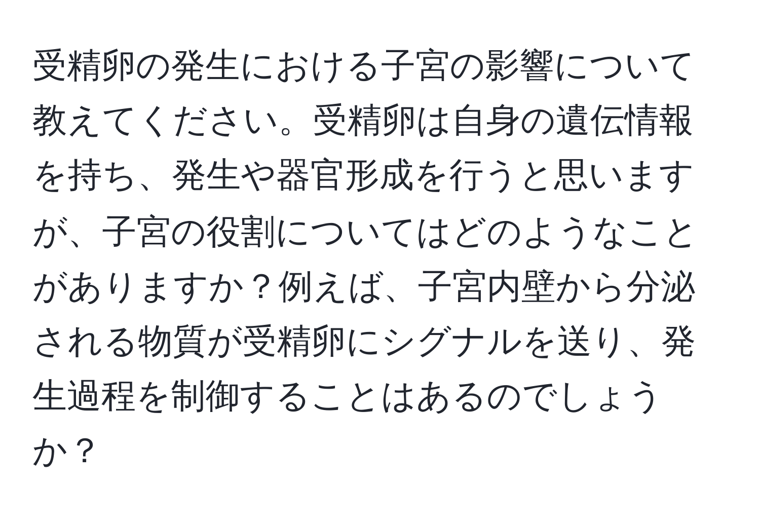 受精卵の発生における子宮の影響について教えてください。受精卵は自身の遺伝情報を持ち、発生や器官形成を行うと思いますが、子宮の役割についてはどのようなことがありますか？例えば、子宮内壁から分泌される物質が受精卵にシグナルを送り、発生過程を制御することはあるのでしょうか？