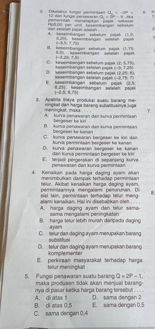 Diketahui fungsi permintaan Q_d=-2P+ 6. P
12 dan fungsi penawaran Q_s=2P-9. Jika 1
pemerintah menetapkan pajak sebesar
Rp5,00 per unit, keseimbangan sebelum 2
dan setelah pajak adalah . . . .
A. keseimbangan sebelum pajak (1,5; 3
5,25), keseimbangan setelah pajak
(-3,5;7,75)
B. keseimbangan sebelum pajak (1,75;
5,5) , keseimbangan setelah pajak
(-3,25;7,5)
C. keseimbangan sebelum pajak (2;5,75),
keseimbangan setelah pajak (-3;7,25)
D. keseimbangan sebelum pajak (2,25;6),
keseimbangan setelah pajak (-2,75;7)
E. keseimbangan sebelum pajak (2,5;
6,25), keseimbangan setelah pajak
(-2,5;6,75)
3. Apabila biaya produksi suatu barang me-
ningkat dan harga barang substitusinya juga
meningkat, maka . . . .
7.
A. kurva penawaran dan kurva permintaan
bergeser ke kiri
B. kurva penawaran dan kurva permintaan
bergeser ke kanan
C. kurva penawaran bergeser ke kiri dan
kurva permintaan bergeser ke kanan
D. kurva penawaran bergeser ke kanan
dan kurva permintaan bergeser ke kiri
E. terjadi pergerakan di sepanjang kurva
penawaran dan kurva permintaan
4. Kenaikan pada harga daging ayam akan
menimbulkan dampak terhadap permintaan
telur. Akibat kenaikan harga daging ayam,
permintaannya mengalami penurunan. Di
sisi lain, permintaan terhadap telur meng- 8.
alami kenaikan. Hal ini disebabkan oleh . . . .
A. harga daging ayam dan telur sama-
sama mengalami peningkatan
B. harga telur lebih murah daripada daging
ayam
C. telur dan daging ayam merupakan barang
substitusi
D. telur dan daging ayam merupakan barang
komplementer
E. perkiraan masyarakat terhadap harga
telur meningkat
5. Fungsi penawaran suatu barang Q=2P-1,
maka produsen tidak akan menjual barang-
nya di pasar ketika harga barang tersebut . . . .
A. di atas 1 D. sama dengan 2
B. di atas 0,5 E. sama dengan 0,5
C. sama dengan 0,4