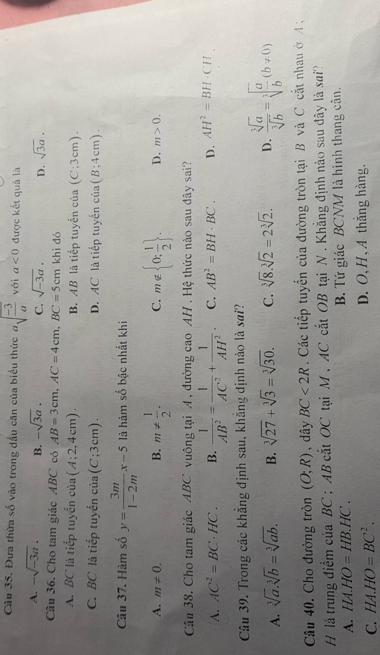 Đưa thừa số vào trong dấu căn của biểu thức asqrt(frac -3)a với a<0</tex> được kết quả là
A. -sqrt(-3a). -sqrt(3a). C. sqrt(-3a). D. sqrt(3a).
B.
Câu 36. Cho tam giác ABC có AB=3cm,AC=4cm,BC=5cm khi đó
A. BC là tiếp tuyển cia(A;2,4cm). B. AB là tiếp tuyến của (C;3cm).
C. BC là tiếp tuyến cia(C;3cm). D. AC là tiếp tuyến của (B;4cm).
Câu 37. Hàm số y= 3m/1-2m x-5 là hàm số bậc nhất khi
A. m!= 0. B. m!=  1/2 . C. m∉  0; 1/2  . D. m>0.
Câu 38. Cho tam giác ABC vuông tại A , đường cao AH . Hệ thức nào sau đây sai?
A. AC^2=BC· HC. B.  1/AB^2 = 1/AC^2 + 1/AH^2 . C. AB^2=BH· BC. D. AH^2=BH· CH
Câu 39. Trong các khắng định sau, khắng định nào là sai?
A. sqrt[3](a).sqrt[3](b)=sqrt[3](ab). B. sqrt[3](27)+sqrt[3](3)=sqrt[3](30). C. sqrt[3](8).sqrt[3](2)=2sqrt[3](2).
D.  sqrt[3](a)/sqrt[3](b) =sqrt[3](frac a)b(b!= 0)
Câu 40. Cho đường tròn (O;R) , dây BC<2R</tex>  .  Các tiếp tuyến của đường tròn tại B và C cắt nhau ở A ;
H là trung điểm của BC ; AB cắt OC tại M , AC cắt OB tại N . Khẳng định nào sau đây là sai?
A. HA.HO=HB.HC. B. Tứ giác BCNM là hình thang cân.
C. HA.HO=BC^2.
D. O,H, A thắng hàng.