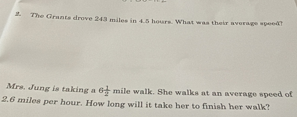 The Grants drove 243 miles in 4.5 hours. What was their average speed? 
Mrs. Jung is taking a 6 1/2 mile walk. She walks at an average speed of
2.6 miles per hour. How long will it take her to finish her walk?