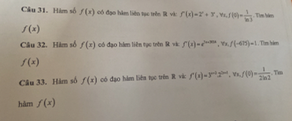 Hàm số f(x) có đạo hàm liên tục trên R và: f'(x)=2^x+3^x, forall x, f(0)= 1/ln 3  , Tins bsln
f(x)
Câu 32. Hàm số f(x) có đạo hàm liên tục trên R và: f'(x)=e^(3x+301x), forall x, f(-675)=1. Tim blen
f(x)
Câu 33. Hàm số f(x) có đạo hàm liên tục trên R và: f'(x)=3^(x+3).2^(2x+1). forall x, f(0)= 1/2ln 2 . Ti 
hàm f(x)