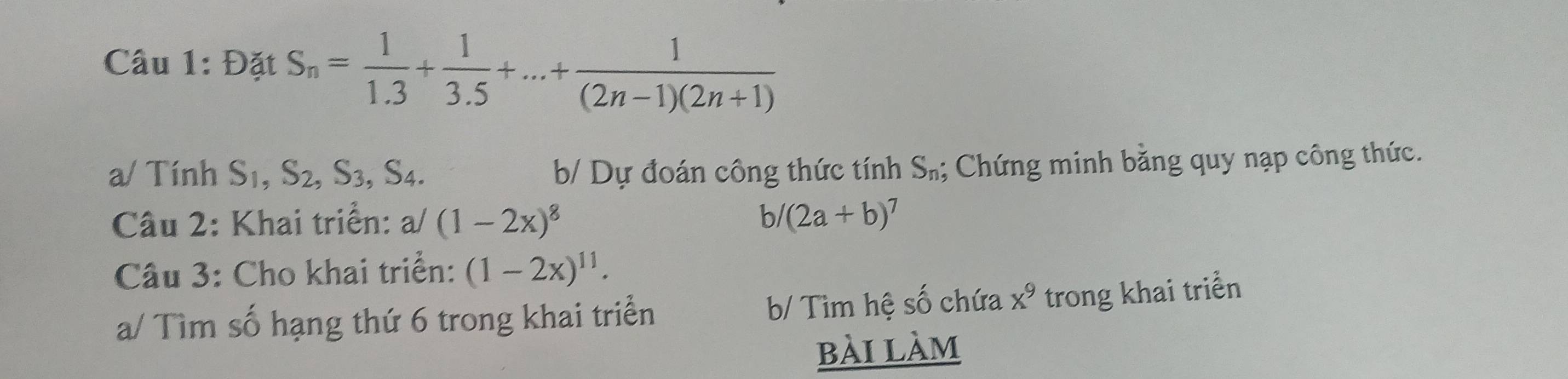 Đặt S_n= 1/1.3 + 1/3.5 +...+ 1/(2n-1)(2n+1) 
a/ Tính S_1, S_2, S_3, S_4.
b/ Dự đoán công thức tính Sả; Chứng minh bằng quy nạp công thức.
Câu 2: Khai triển: a/(1-2x)^8 bl (2a+b)^7
Câu 3: Cho khai triển: (1-2x)^11. 
a/ Tìm số hạng thứ 6 trong khai triển b/ Tìm hệ số chứa x^9 trong khai triển
bài làm