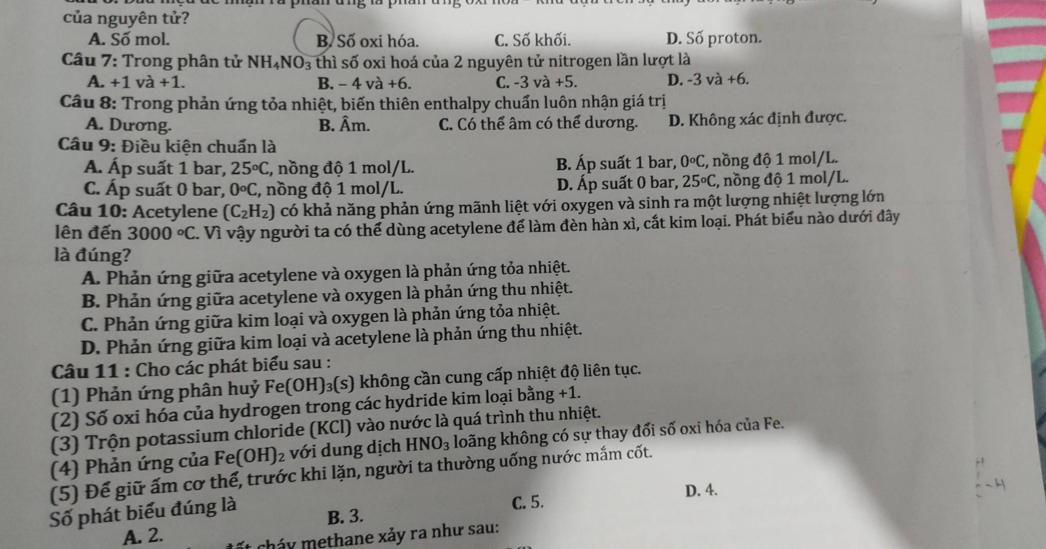 A. Số mol. B. Số oxi hóa. C. Số khối. D. Số proton.
Câu 7: Trong phân tử NH_4NO_3 thì số oxi hoá của 2 nguyên tử nitrogen lần lượt là
A. +1 va+1. B. -4va+6. C. -3va+5. D. -3va+6.
Câu 8: Trong phản ứng tỏa nhiệt, biến thiên enthalpy chuẩn luôn nhận giá trị
A. Dương. B. Âm. C. Có thể âm có thể dương. D. Không xác định được.
Câu 9: Điều kiện chuẩn là
A. Áp suất 1 bar, 25°C , nồng độ 1 mol/L. B. Áp suất 1 bar, 0^oC :, nồng độ 1 mol/L.
0^oC , nồng độ 1 mol/L. D. Áp suất 0 bar, 25°C
Câu 10: Acetylene (C_2H_2) có khả năng phản ứng mãnh liệt với oxygen và sinh ra một lượng nhiệt lượng lớn
lên đến 3000°C. Vì vậy người ta có thể dùng acetylene để làm đèn hàn xì, cắt kim loại. Phát biểu nào dưới đây
là đúng?
A. Phản ứng giữa acetylene và oxygen là phản ứng tỏa nhiệt.
B. Phản ứng giữa acetylene và oxygen là phản ứng thu nhiệt.
C. Phản ứng giữa kim loại và oxygen là phản ứng tỏa nhiệt.
D. Phản ứng giữa kim loại và acetylene là phản ứng thu nhiệt.
Câu 11 : Cho các phát biểu sau :
(1) Phản ứng phân huỷ Fe(OH)_3(s) không cần cung cấp nhiệt độ liên tục.
(2) Số oxi hóa của hydrogen trong các hydride kim loại bằng +1.
(3) Trộn potassium chloride (KCl) vào nước là quá trình thu nhiệt.
(4) Phản ứng của F6 a (OH)_2 với dung dịch HNO_3 loăng không có sự thay đổi số oxi hóa của Fe.
Số phát biểu đúng là
C. 5.
B. 3.
A. 2.
cháy methane xảy ra như sau: